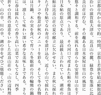京都市内から車で約一時間。京都と若狭を結ぶ鯖街道沿いの滋賀県大津市。比良山の麓、緑豊かな集落に比良山荘は佇む。その趣ある日本家屋は里山の風景に悠々と調和する。前を流れる清らかな安曇川は山を下り、琵琶湖へと注ぐ。その河口で産まれた鮎の稚魚は日本鮎の原点であり、最高級と言われている。湖産の鮎は比良山荘の夏の献立に欠かせない。また秋に採れた子持ち鮎でなれ寿司を漬け込む。近くの山で採れたキノコや松茸が秋のメニューを彩る。そして冬の名物は月鍋。木の実を食べて育った冬眠前の月の輪熊の鍋は、凛として味わい深い希少な美味しさである。さらに春は採れたての香り高い山菜でおもてなし。四季折々の自然の恩恵をいかした比良山荘の「山の辺料理」で、山の幸、川の幸、湖の幸をぜひご堪能ください。